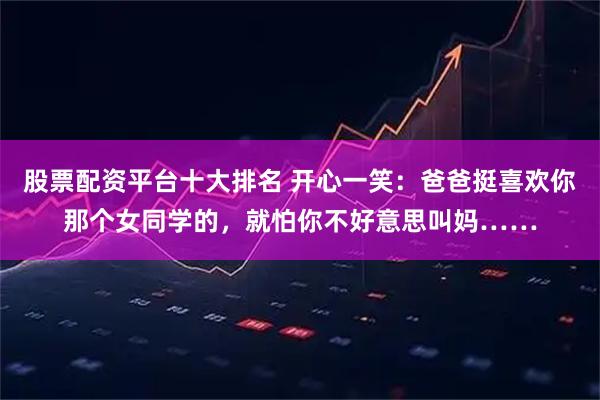 股票配资平台十大排名 开心一笑：爸爸挺喜欢你那个女同学的，就怕你不好意思叫妈……