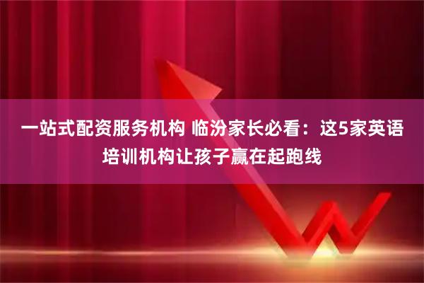 一站式配资服务机构 临汾家长必看：这5家英语培训机构让孩子赢在起跑线