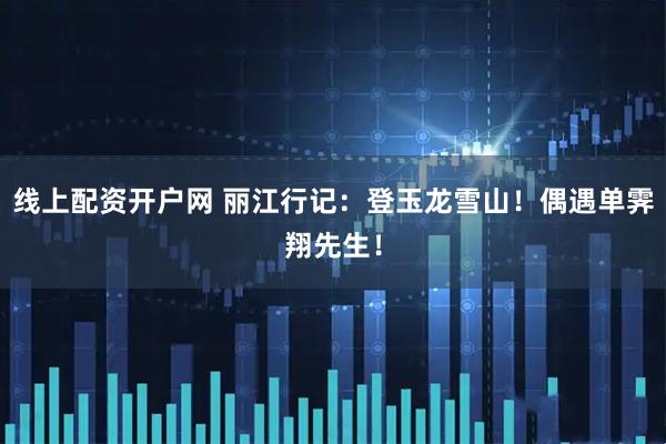 线上配资开户网 丽江行记：登玉龙雪山！偶遇单霁翔先生！