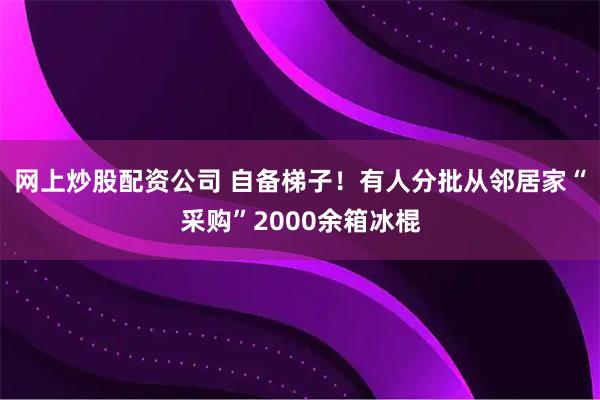网上炒股配资公司 自备梯子!有人分批从邻居家“采购”2000余箱冰棍
