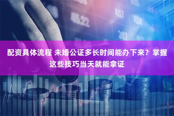 配资具体流程 未婚公证多长时间能办下来？掌握这些技巧当天就能拿证