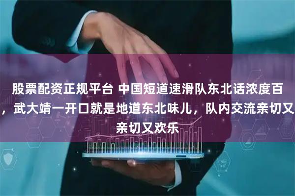 股票配资正规平台 中国短道速滑队东北话浓度百分百，武大靖一开口就是地道东北味儿，队内交流亲切又欢乐