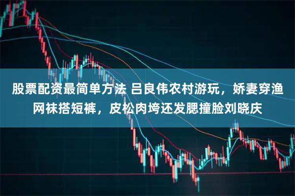 股票配资最简单方法 吕良伟农村游玩，娇妻穿渔网袜搭短裤，皮松肉垮还发腮撞脸刘晓庆