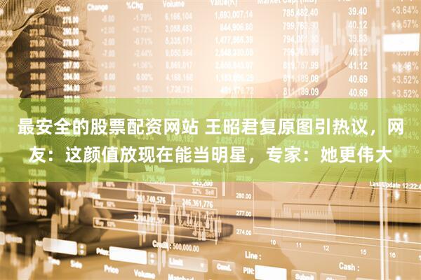 最安全的股票配资网站 王昭君复原图引热议，网友：这颜值放现在能当明星，专家：她更伟大