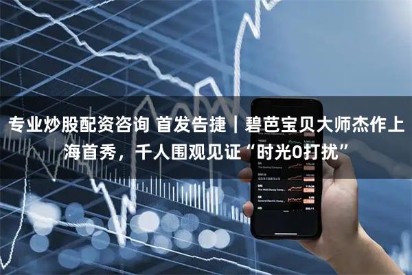 专业炒股配资咨询 首发告捷|碧芭宝贝大师杰作上海首秀,千人围观见证“时光0打扰”
