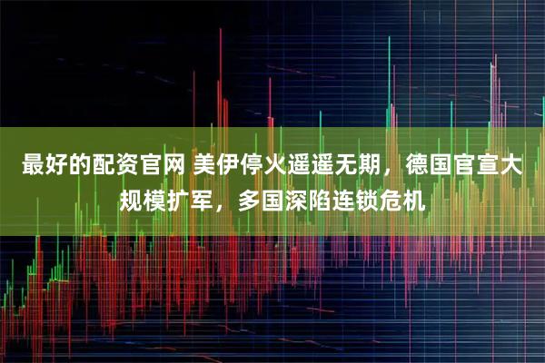 最好的配资官网 美伊停火遥遥无期，德国官宣大规模扩军，多国深陷连锁危机