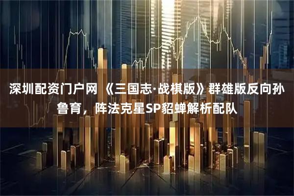 深圳配资门户网 《三国志·战棋版》群雄版反向孙鲁育，阵法克星SP貂蝉解析配队