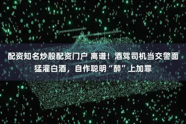 配资知名炒股配资门户 离谱！酒驾司机当交警面猛灌白酒，自作聪明“醉”上加罪