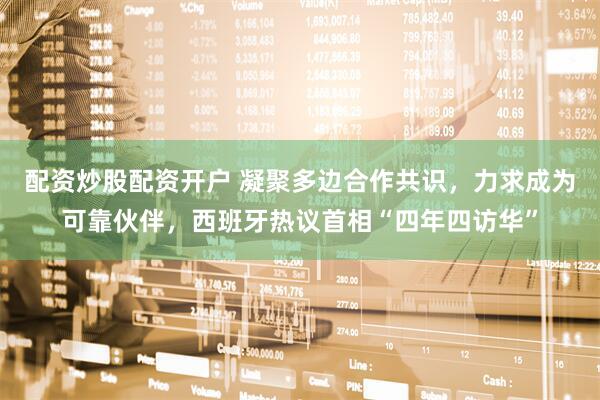 配资炒股配资开户 凝聚多边合作共识，力求成为可靠伙伴，西班牙热议首相“四年四访华”