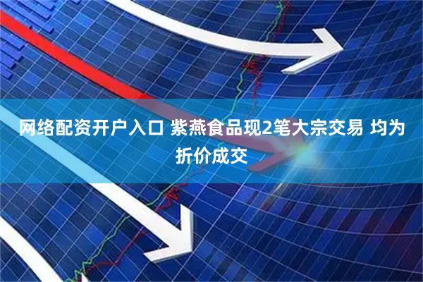 网络配资开户入口 紫燕食品现2笔大宗交易 均为折价成交