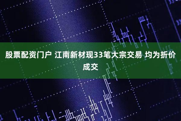 股票配资门户 江南新材现33笔大宗交易 均为折价成交