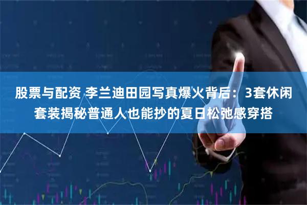 股票与配资 李兰迪田园写真爆火背后：3套休闲套装揭秘普通人也能抄的夏日松弛感穿搭