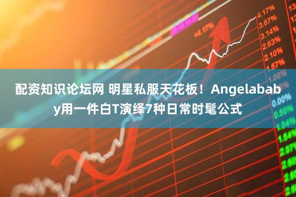 配资知识论坛网 明星私服天花板！Angelababy用一件白T演绎7种日常时髦公式