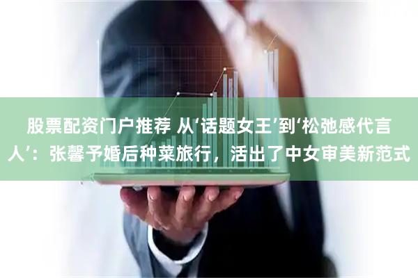 股票配资门户推荐 从‘话题女王’到‘松弛感代言人’:张馨予婚后种菜旅行,活出了中女审美新范式