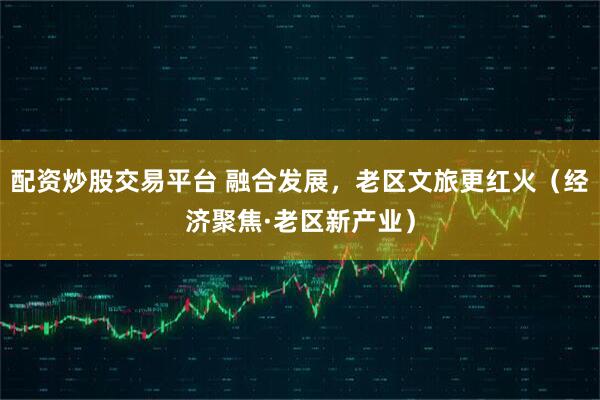 配资炒股交易平台 融合发展，老区文旅更红火（经济聚焦·老区新产业）