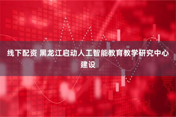线下配资 黑龙江启动人工智能教育教学研究中心建设