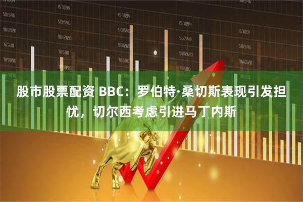 股市股票配资 BBC：罗伯特·桑切斯表现引发担忧，切尔西考虑引进马丁内斯